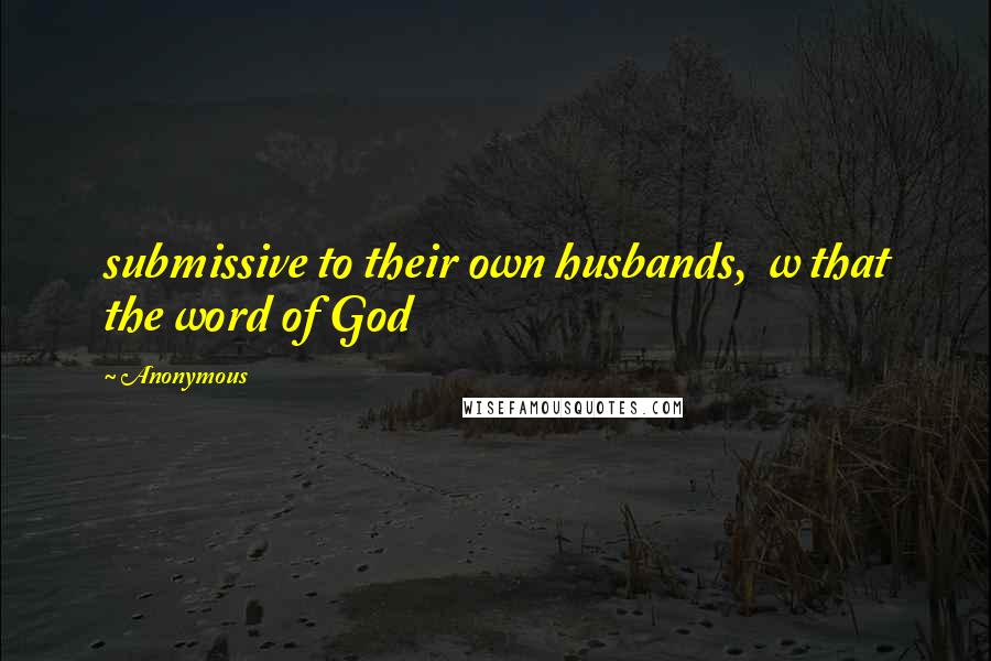 Anonymous Quotes: submissive to their own husbands,  w that the word of God