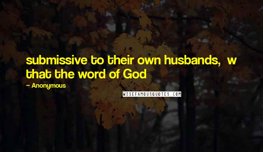 Anonymous Quotes: submissive to their own husbands,  w that the word of God