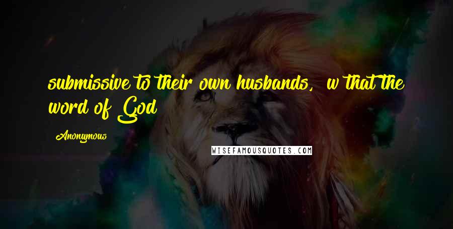 Anonymous Quotes: submissive to their own husbands,  w that the word of God