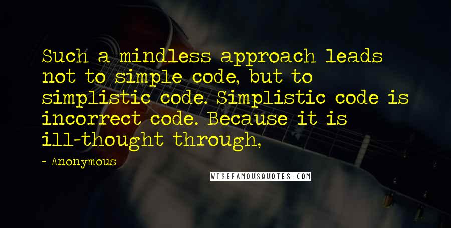 Anonymous Quotes: Such a mindless approach leads not to simple code, but to simplistic code. Simplistic code is incorrect code. Because it is ill-thought through,