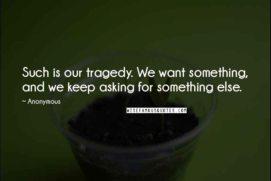 Anonymous Quotes: Such is our tragedy. We want something, and we keep asking for something else.