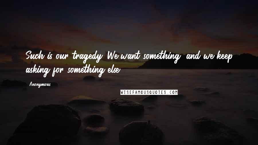 Anonymous Quotes: Such is our tragedy. We want something, and we keep asking for something else.