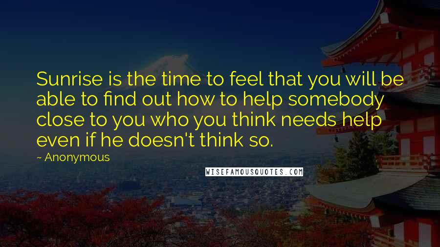 Anonymous Quotes: Sunrise is the time to feel that you will be able to find out how to help somebody close to you who you think needs help even if he doesn't think so.