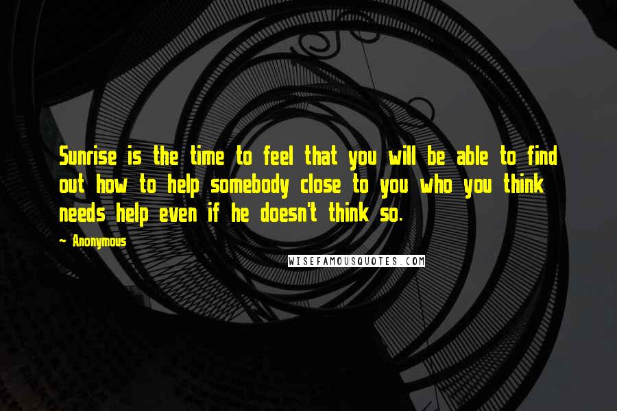 Anonymous Quotes: Sunrise is the time to feel that you will be able to find out how to help somebody close to you who you think needs help even if he doesn't think so.