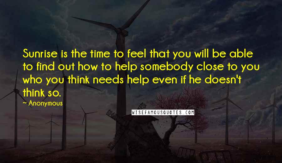 Anonymous Quotes: Sunrise is the time to feel that you will be able to find out how to help somebody close to you who you think needs help even if he doesn't think so.