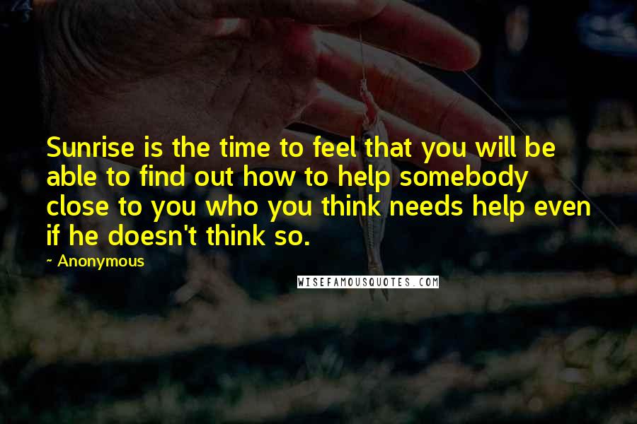 Anonymous Quotes: Sunrise is the time to feel that you will be able to find out how to help somebody close to you who you think needs help even if he doesn't think so.