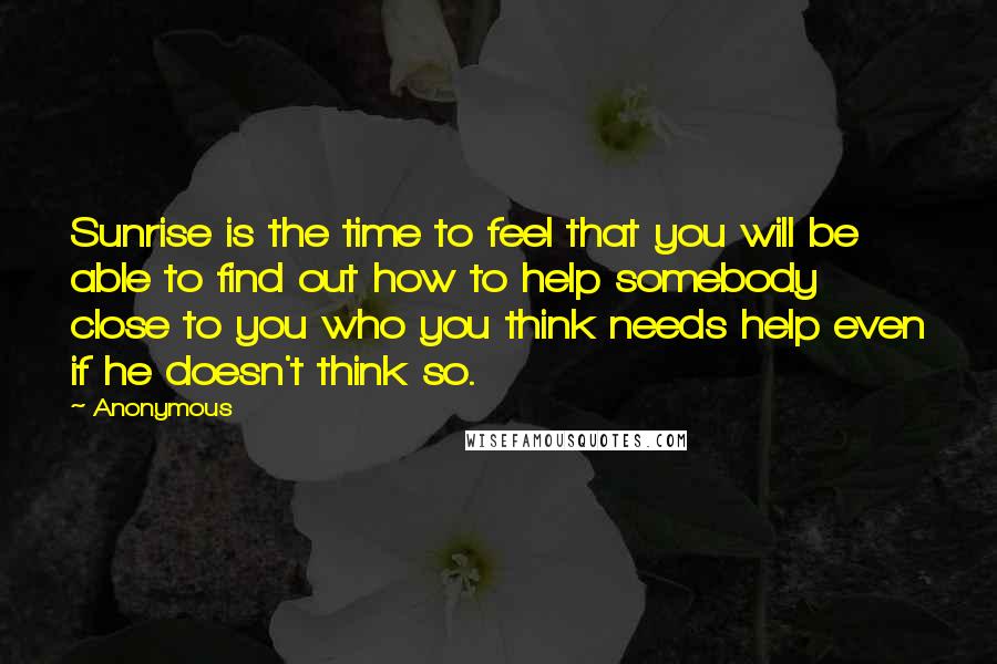 Anonymous Quotes: Sunrise is the time to feel that you will be able to find out how to help somebody close to you who you think needs help even if he doesn't think so.