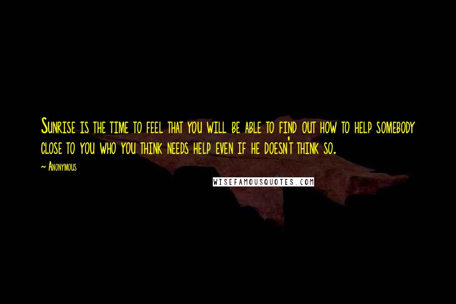 Anonymous Quotes: Sunrise is the time to feel that you will be able to find out how to help somebody close to you who you think needs help even if he doesn't think so.