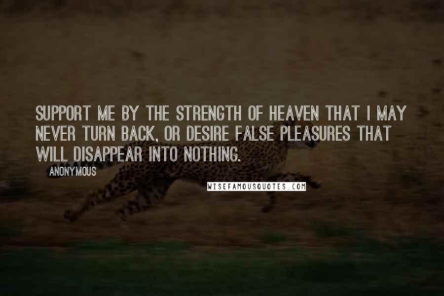 Anonymous Quotes: Support me by the strength of heaven that I may never turn back, or desire false pleasures that will disappear into nothing.