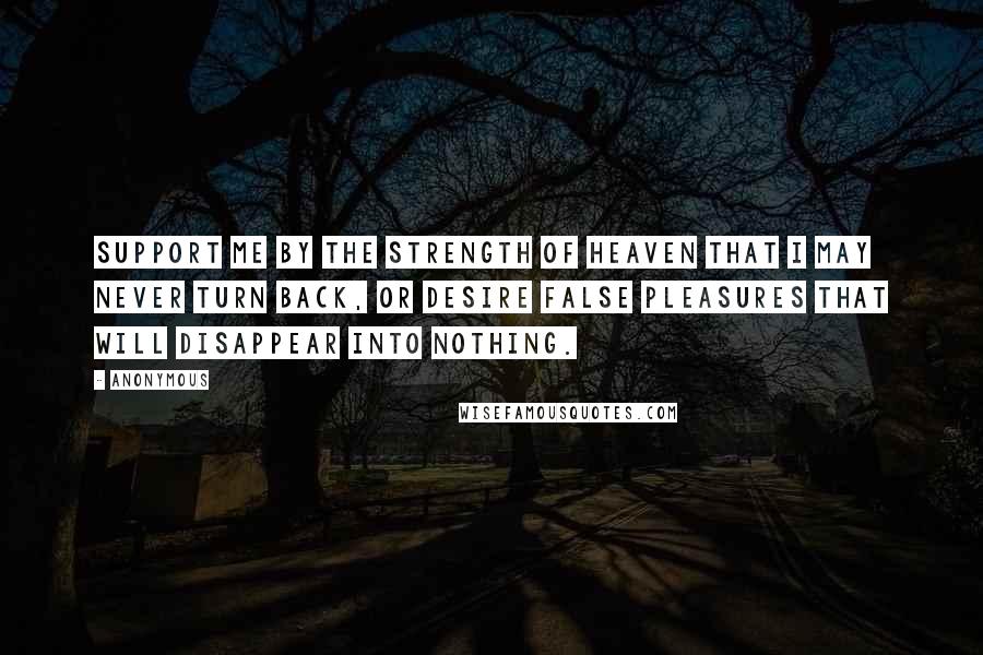 Anonymous Quotes: Support me by the strength of heaven that I may never turn back, or desire false pleasures that will disappear into nothing.