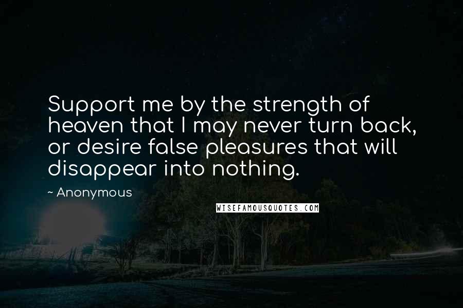 Anonymous Quotes: Support me by the strength of heaven that I may never turn back, or desire false pleasures that will disappear into nothing.