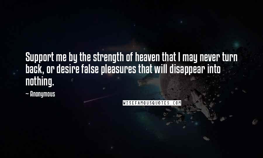 Anonymous Quotes: Support me by the strength of heaven that I may never turn back, or desire false pleasures that will disappear into nothing.