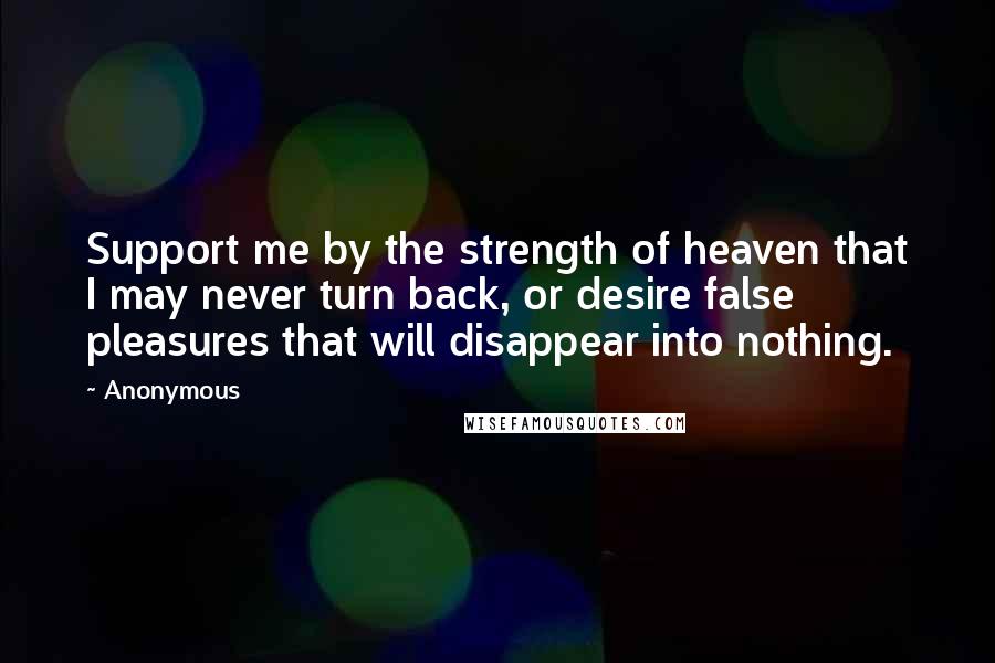 Anonymous Quotes: Support me by the strength of heaven that I may never turn back, or desire false pleasures that will disappear into nothing.