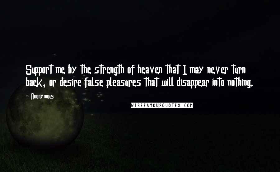 Anonymous Quotes: Support me by the strength of heaven that I may never turn back, or desire false pleasures that will disappear into nothing.