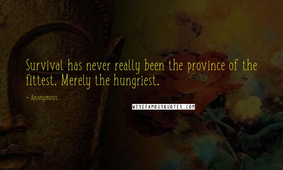 Anonymous Quotes: Survival has never really been the province of the fittest. Merely the hungriest.
