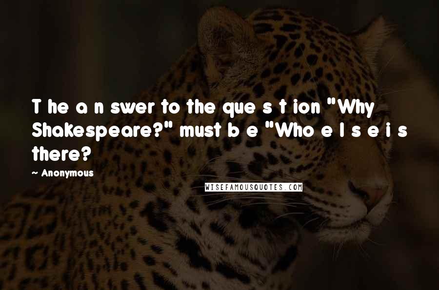 Anonymous Quotes: T he a n swer to the que s t ion "Why Shakespeare?" must b e "Who e l s e i s there?