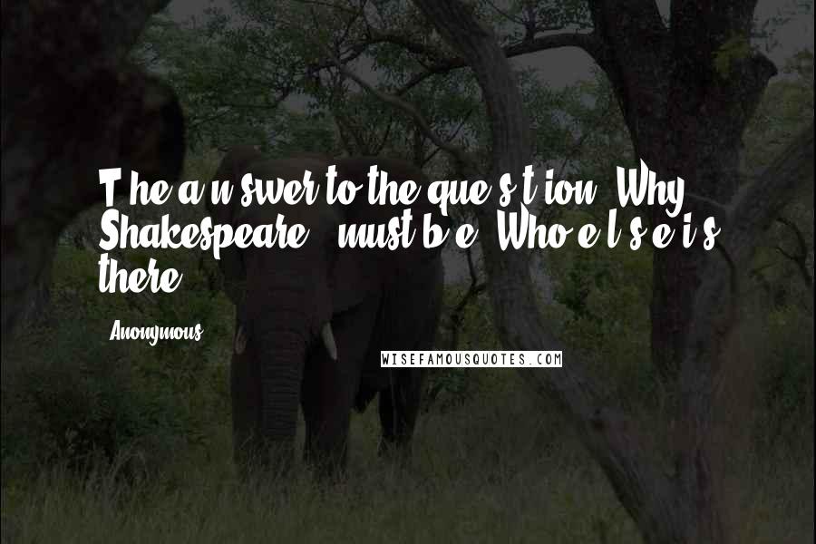 Anonymous Quotes: T he a n swer to the que s t ion "Why Shakespeare?" must b e "Who e l s e i s there?