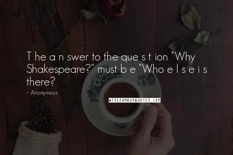 Anonymous Quotes: T he a n swer to the que s t ion "Why Shakespeare?" must b e "Who e l s e i s there?