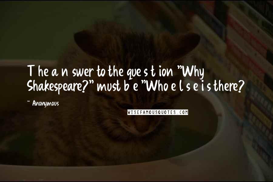 Anonymous Quotes: T he a n swer to the que s t ion "Why Shakespeare?" must b e "Who e l s e i s there?