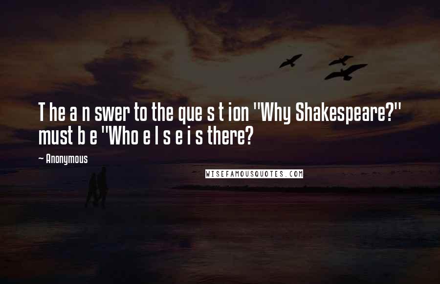 Anonymous Quotes: T he a n swer to the que s t ion "Why Shakespeare?" must b e "Who e l s e i s there?