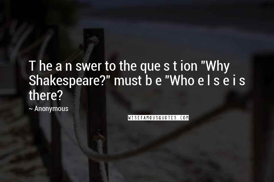 Anonymous Quotes: T he a n swer to the que s t ion "Why Shakespeare?" must b e "Who e l s e i s there?