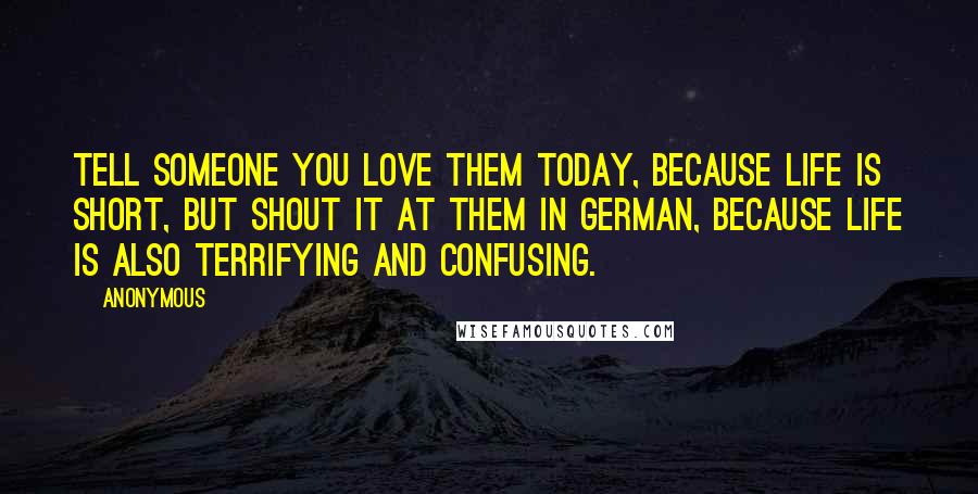 Anonymous Quotes: Tell someone you love them today, because life is short, but shout it at them in German, because life is also terrifying and confusing.