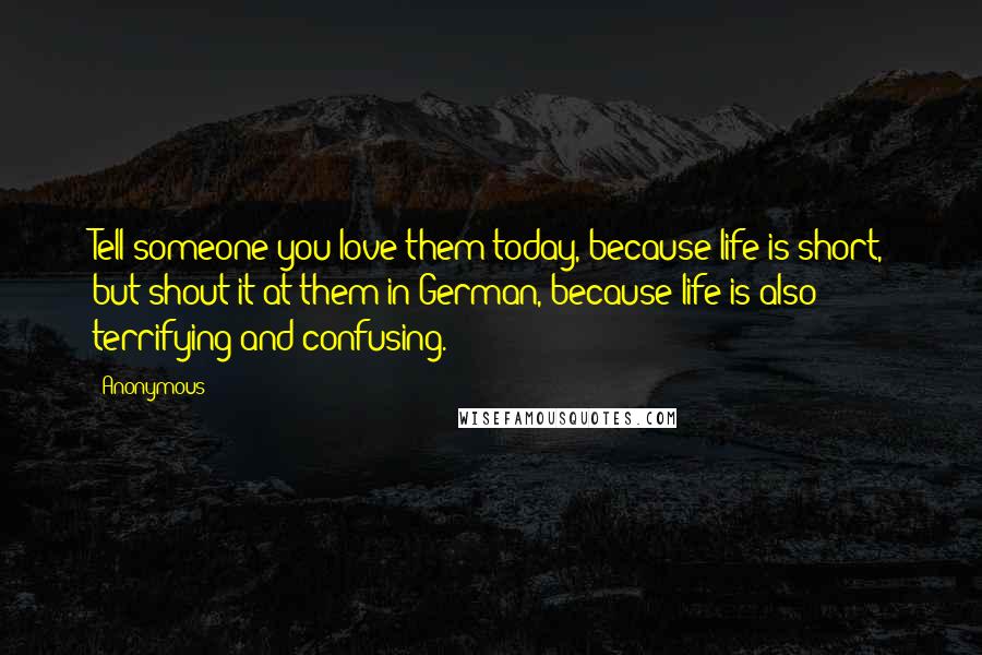 Anonymous Quotes: Tell someone you love them today, because life is short, but shout it at them in German, because life is also terrifying and confusing.