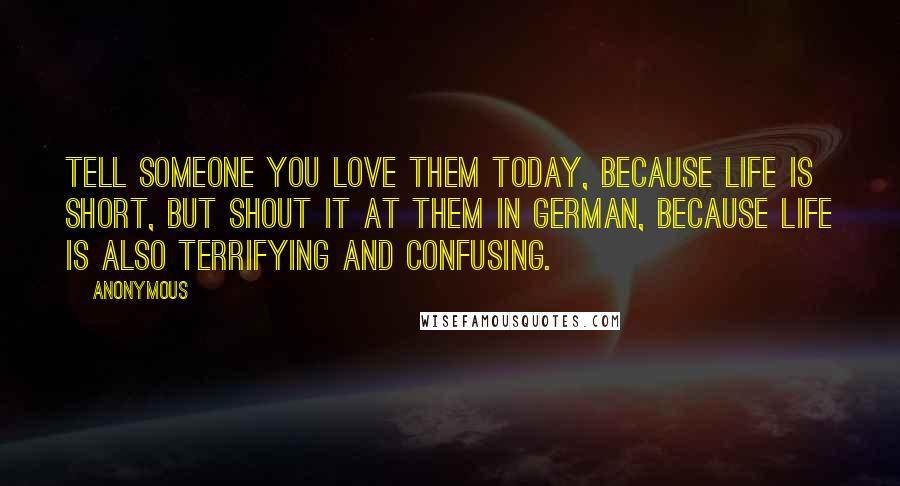 Anonymous Quotes: Tell someone you love them today, because life is short, but shout it at them in German, because life is also terrifying and confusing.