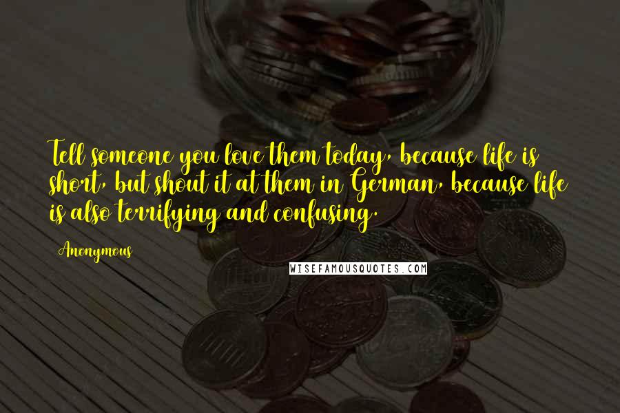 Anonymous Quotes: Tell someone you love them today, because life is short, but shout it at them in German, because life is also terrifying and confusing.