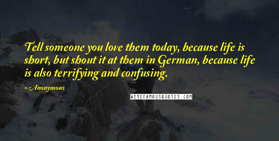 Anonymous Quotes: Tell someone you love them today, because life is short, but shout it at them in German, because life is also terrifying and confusing.