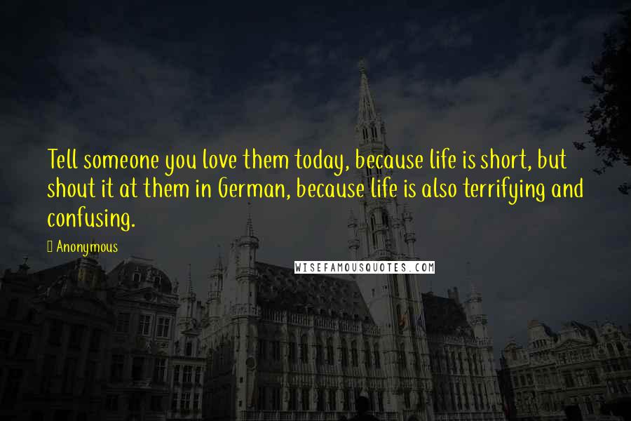 Anonymous Quotes: Tell someone you love them today, because life is short, but shout it at them in German, because life is also terrifying and confusing.