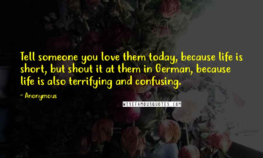 Anonymous Quotes: Tell someone you love them today, because life is short, but shout it at them in German, because life is also terrifying and confusing.