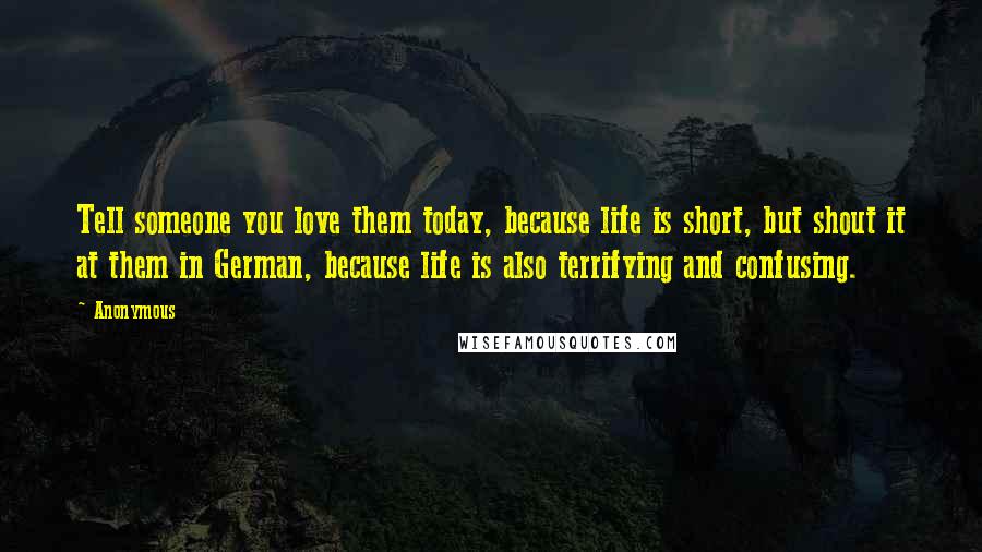 Anonymous Quotes: Tell someone you love them today, because life is short, but shout it at them in German, because life is also terrifying and confusing.