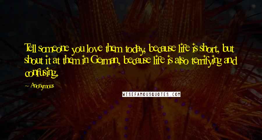 Anonymous Quotes: Tell someone you love them today, because life is short, but shout it at them in German, because life is also terrifying and confusing.