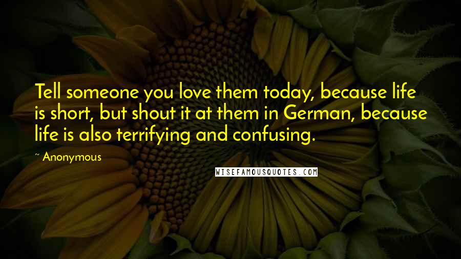 Anonymous Quotes: Tell someone you love them today, because life is short, but shout it at them in German, because life is also terrifying and confusing.