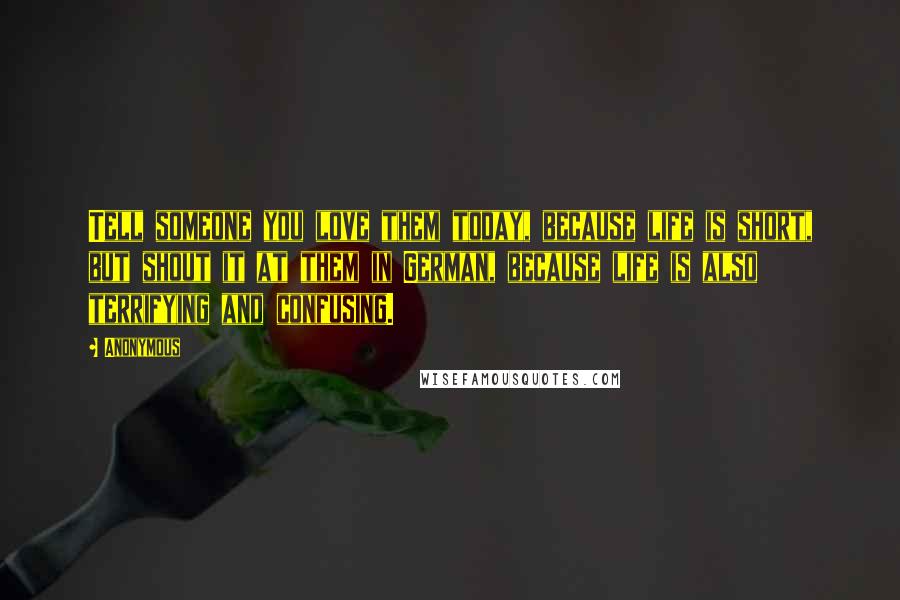 Anonymous Quotes: Tell someone you love them today, because life is short, but shout it at them in German, because life is also terrifying and confusing.