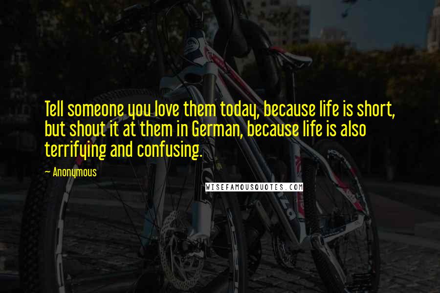 Anonymous Quotes: Tell someone you love them today, because life is short, but shout it at them in German, because life is also terrifying and confusing.