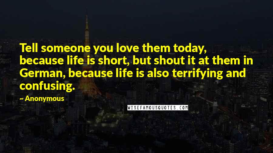 Anonymous Quotes: Tell someone you love them today, because life is short, but shout it at them in German, because life is also terrifying and confusing.