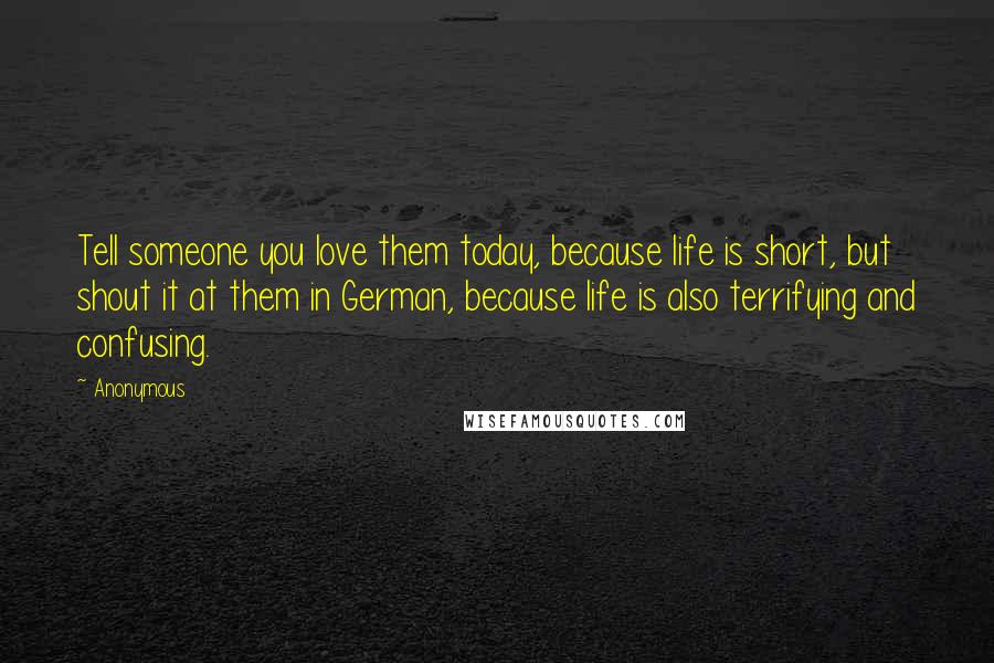 Anonymous Quotes: Tell someone you love them today, because life is short, but shout it at them in German, because life is also terrifying and confusing.