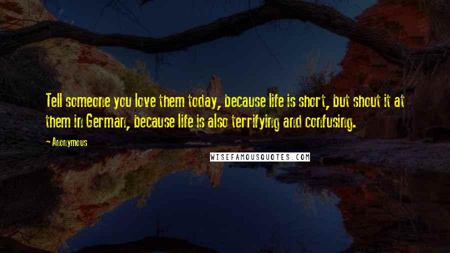 Anonymous Quotes: Tell someone you love them today, because life is short, but shout it at them in German, because life is also terrifying and confusing.