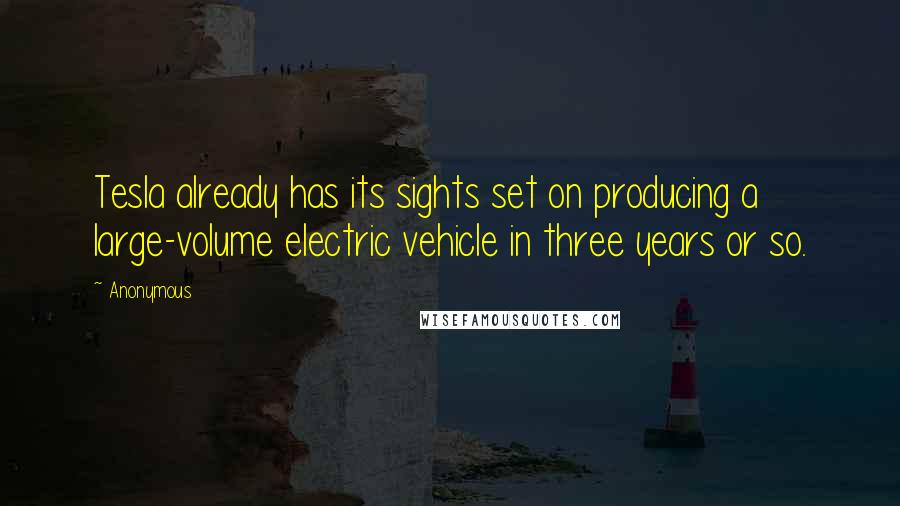 Anonymous Quotes: Tesla already has its sights set on producing a large-volume electric vehicle in three years or so.