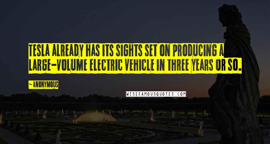 Anonymous Quotes: Tesla already has its sights set on producing a large-volume electric vehicle in three years or so.
