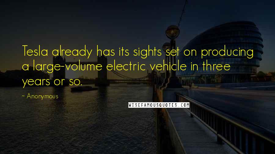 Anonymous Quotes: Tesla already has its sights set on producing a large-volume electric vehicle in three years or so.