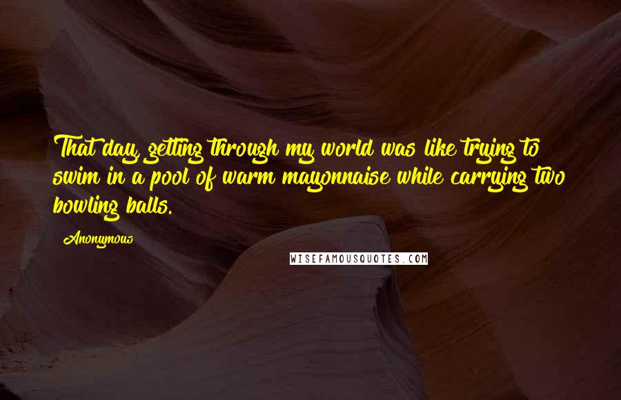 Anonymous Quotes: That day, getting through my world was like trying to swim in a pool of warm mayonnaise while carrying two bowling balls.