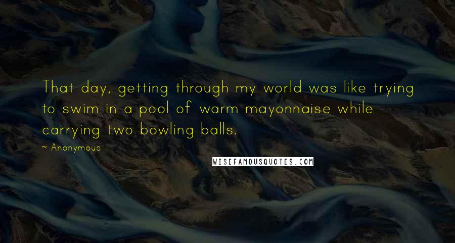 Anonymous Quotes: That day, getting through my world was like trying to swim in a pool of warm mayonnaise while carrying two bowling balls.