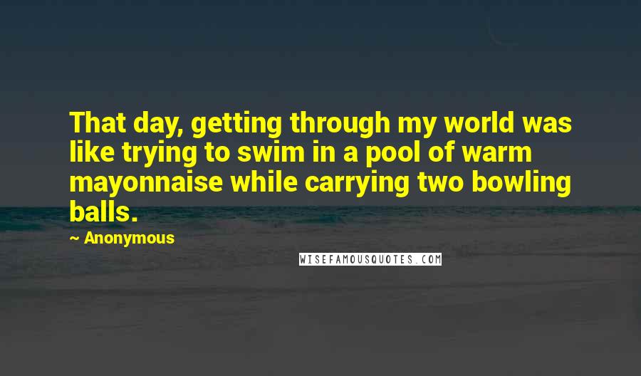 Anonymous Quotes: That day, getting through my world was like trying to swim in a pool of warm mayonnaise while carrying two bowling balls.