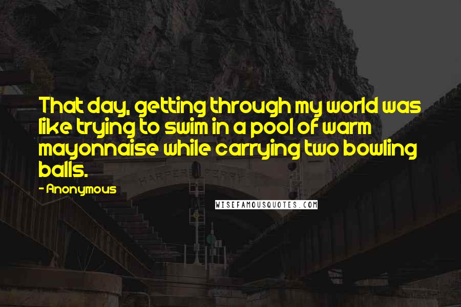 Anonymous Quotes: That day, getting through my world was like trying to swim in a pool of warm mayonnaise while carrying two bowling balls.