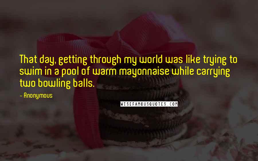 Anonymous Quotes: That day, getting through my world was like trying to swim in a pool of warm mayonnaise while carrying two bowling balls.