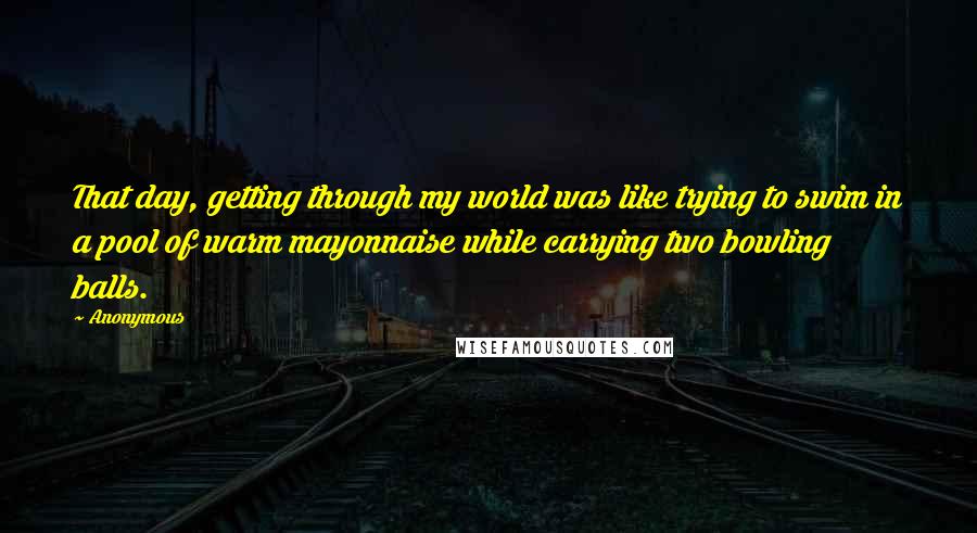 Anonymous Quotes: That day, getting through my world was like trying to swim in a pool of warm mayonnaise while carrying two bowling balls.