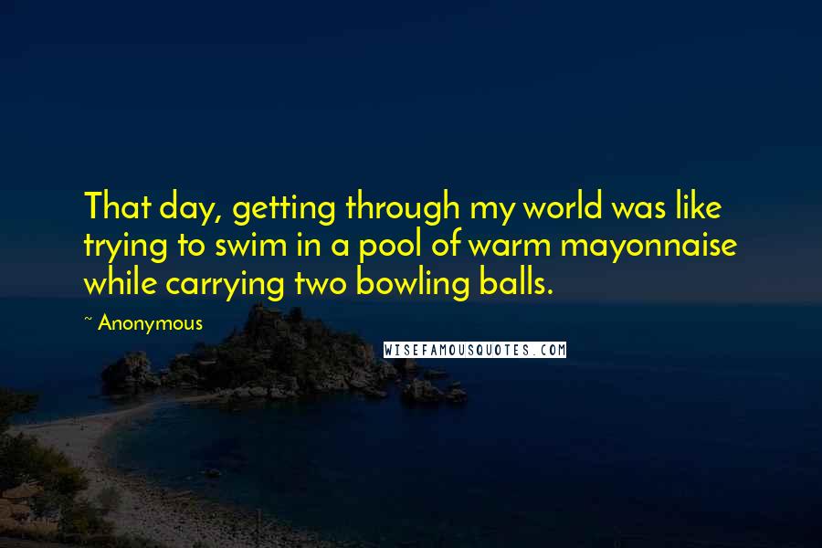 Anonymous Quotes: That day, getting through my world was like trying to swim in a pool of warm mayonnaise while carrying two bowling balls.